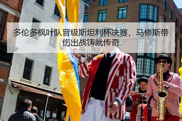 多伦多枫叶队晋级斯坦利杯决赛，马修斯带伤出战铸就传奇