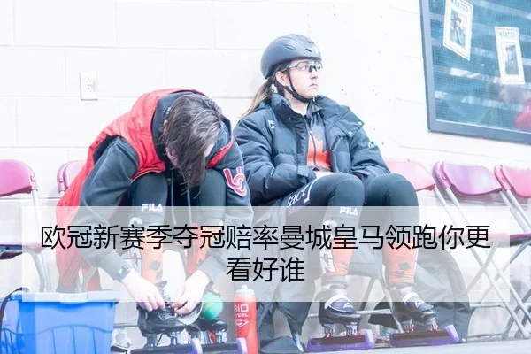 欧冠新赛季夺冠赔率曼城皇马领跑你更看好谁