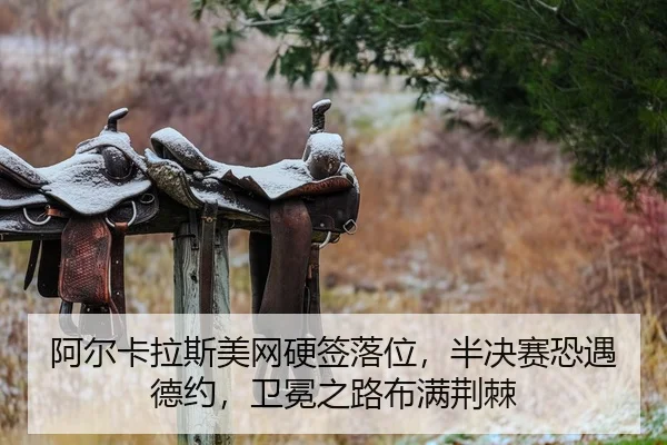 阿尔卡拉斯美网硬签落位，半决赛恐遇德约，卫冕之路布满荆棘